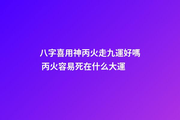 八字喜用神丙火走九運好嗎 丙火容易死在什么大運-第1張-觀點-玄機派